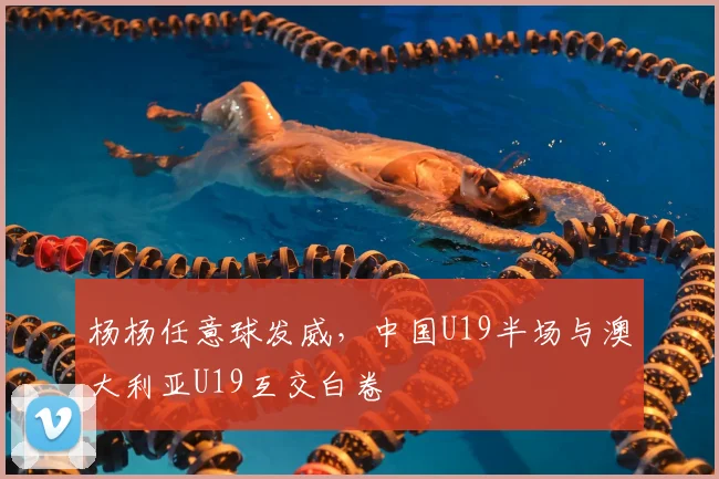 杨杨任意球发威，中国U19半场与澳大利亚U19互交白卷