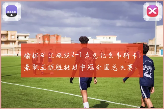 榆林矿工旅投2-1力克北京韦斯卡,豪取五连胜挺进中冠全国总决赛,晋级之路全解析