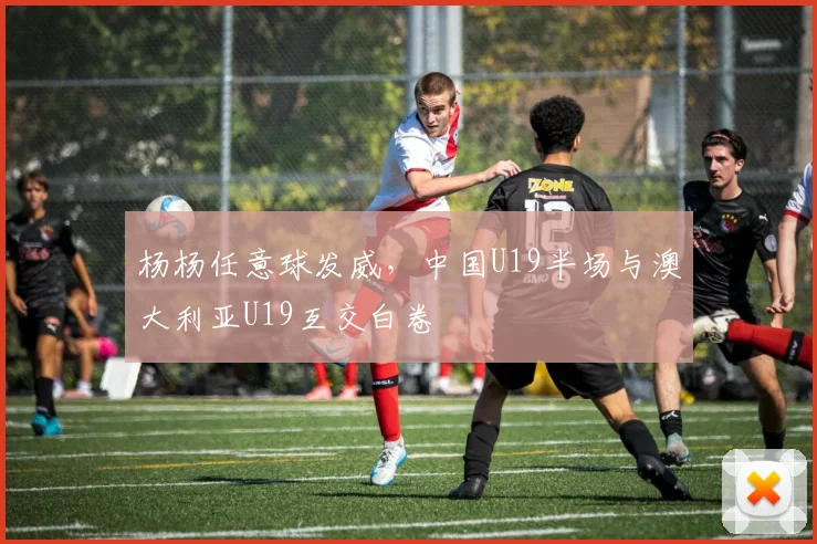 杨杨任意球发威，中国U19半场与澳大利亚U19互交白卷