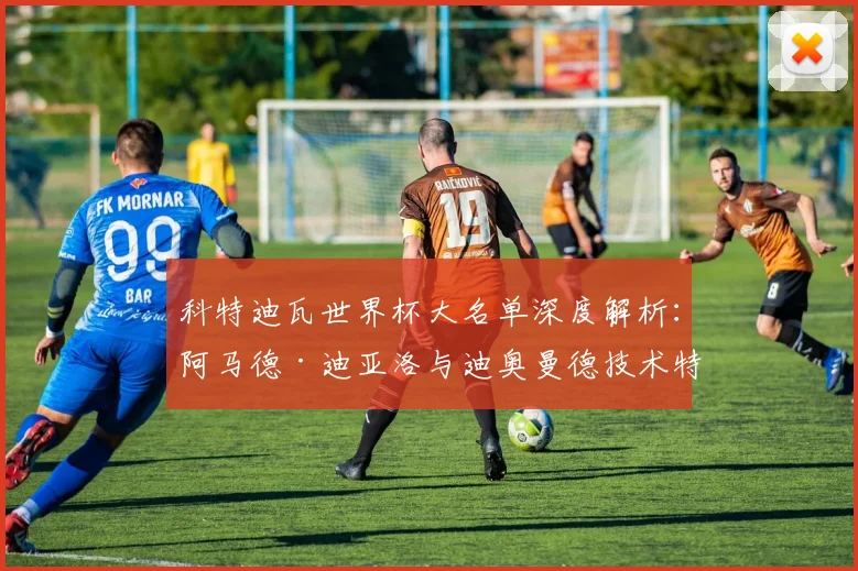 科特迪瓦世界杯大名单深度解析:阿马德·迪亚洛与迪奥曼德技术特点及阵容展望