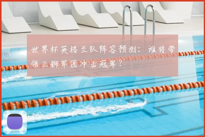 世界杯英格兰队阵容预测：谁将带领三狮军团冲击冠军？