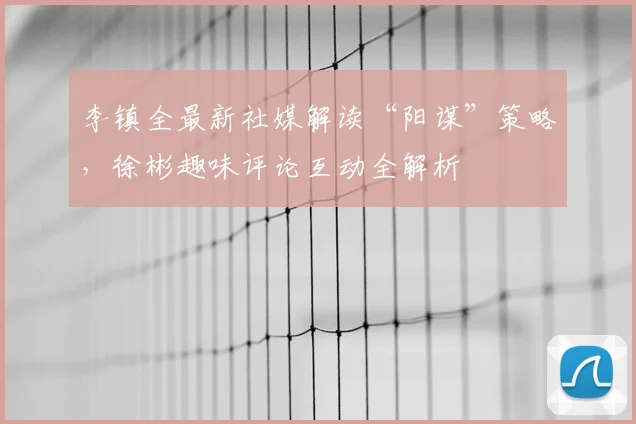 李镇全最新社媒解读“阳谋”策略，徐彬趣味评论互动全解析