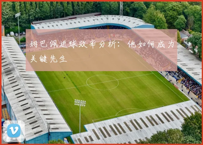 姆巴佩进球效率分析：他如何成为关键先生