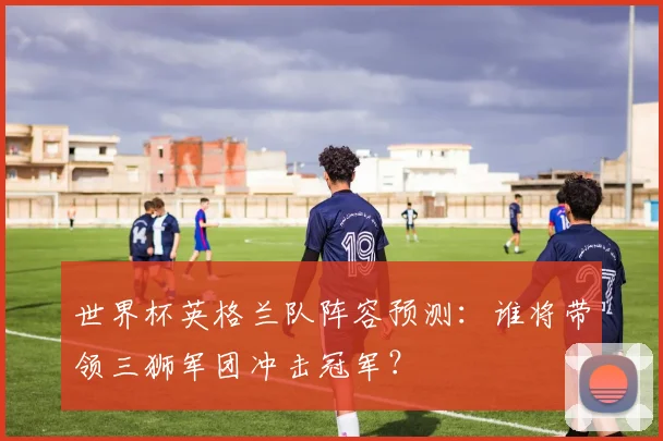 世界杯英格兰队阵容预测：谁将带领三狮军团冲击冠军？