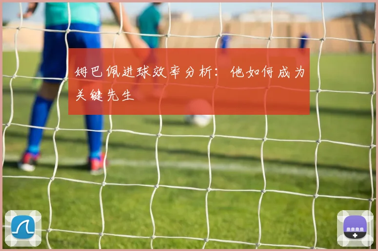 姆巴佩进球效率分析:他如何成为关键先生